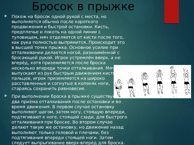 Бросок в прыжке Похож на бросок одной рукой с места, но выполняется обычно после короткого продвижения и быстрой остановки. Кисть, предплечье и локоть на одной линии с туловищем, мяч отделяется от кисти после того, как рука полностью выпрямится. Происходит это в высшей точке прыжка. Основное усилие при отталкивании делается ногой, разноимѐнной с бросающей рукой. Игрок устремлѐн вверх, а не вперѐд, хотя приземляется после броска несколько впереди точки отталкивания. Мяч выпускают из рук быстрым движением кисти и пальцев, игрок приземляется на широко расставленные и согнутые в коленях ноги, стараясь сохранить равновесие. При выполнении броска в прыжке существует два приѐма отталкивания после остановки и во время движения. В первом случае остановку выполняют шагом, затем ногу, стоящую впереди, подтягивают к ноге, стоящей сзади, для быстрого отталкивания при броске. Во втором случае делают такую же остановку, но движение назад выполняют только головой и плечами, без подтягивания впереди стоящей ноги. Затем следует выпрыгивание вверх-вперѐд для броска. 