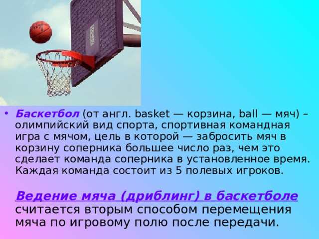 Баскетбол (от англ. basket — корзина, ball — мяч) – олимпийский вид спорта, спортивная командная игра с мячом, цель в которой — забросить мяч в корзину соперника большее число раз, чем это сделает команда соперника в установленное время. Каждая команда состоит из 5 полевых игроков.   Ведение мяча (дриблинг) в баскетболе считается вторым способом перемещения мяча по игровому полю после передачи. 