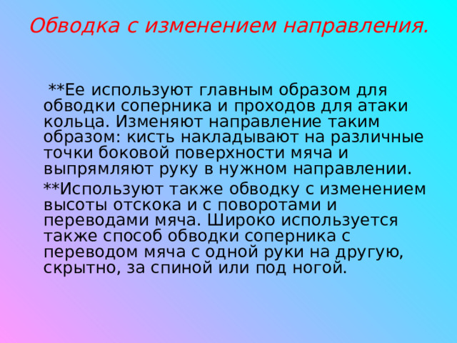 Обводка с изменением направления.   **Ее используют главным образом для обводки соперника и проходов для атаки кольца. Изменяют направление таким образом: кисть накладывают на различные точки боковой поверхности мяча и выпрямляют руку в нужном направлении. **Используют также обводку с изменением высоты отскока и с поворотами и переводами мяча. Широко используется также способ обводки соперника с переводом мяча с одной руки на другую, скрытно, за спиной или под ногой.