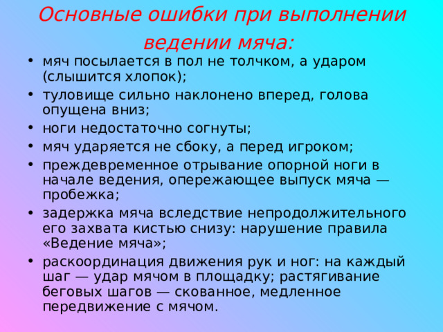 Основные ошибки при выполнении ведении мяча:  мяч посылается в пол не толчком, а ударом (слышится хлопок); туловище сильно наклонено вперед, голова опущена вниз; ноги недостаточно согнуты; мяч ударяется не сбоку, а перед игроком; преждевременное отрывание опорной ноги в начале ведения, опережающее выпуск мяча — пробежка; задержка мяча вследствие непродолжительного его захвата кистью снизу: нарушение правила «Ведение мяча»; раскоординация движения рук и ног: на каждый шаг — удар мячом в площадку; растягивание беговых шагов — скованное, медленное передвижение с мячом.  