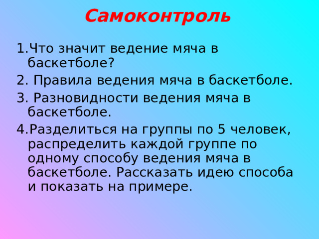 Самоконтроль 1.Что значит ведение мяча в баскетболе? 2. Правила ведения мяча в баскетболе. 3. Разновидности ведения мяча в баскетболе. 4.Разделиться на группы по 5 человек, распределить каждой группе по одному способу ведения мяча в баскетболе. Рассказать идею способа и показать на примере.