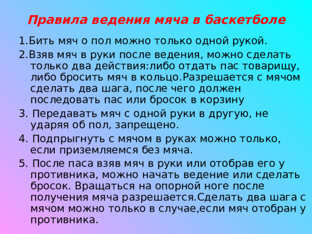 Правила ведения мяча в баскетболе 1.Бить мяч о пол можно только одной рукой. 2.Взяв мяч в руки после ведения, можно сделать только два действия:либо отдать пас товарищу, либо бросить мяч в кольцо.Разрешается с мячом сделать два шага, после чего должен последовать пас или бросок в корзину 3. Передавать мяч с одной руки в другую, не ударяя об пол, запрещено. 4. Подпрыгнуть с мячом в руках можно только, если приземляемся без мяча. 5. После паса взяв мяч в руки или отобрав его у противника, можно начать ведение или сделать бросок. Вращаться на опорной ноге после получения мяча разрешается.Сделать два шага с мячом можно только в случае,если мяч отобран у противника. 