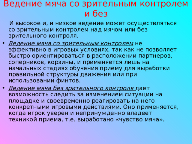 Ведение мяча со зрительным контролем и без И высокое и, и низкое ведение может осуществляться со зрительным контролем над мячом или без зрительного контроля. Ведение мяча со зрительным контролем   не эффективно в игровых условиях, так как не позволяет быстро ориентироваться в расположении партнеров, соперников, корзины, и применяется лишь на начальных стадиях обучения приему для выработки правильной структуры движения или при использовании финтов. Ведение мяча без зрительного контроля  дает возможность следить за изменением ситуации на площадке и своевременно реагировать на него конкретными игровыми действиями. Оно применяется, когда игрок уверен и непринужденно владеет техникой приема, т.е. выработано «чувство мяча».