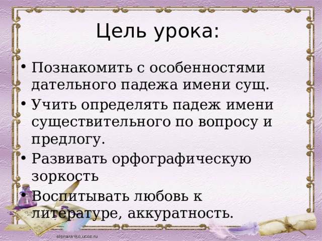 Цель урока: Познакомить с особенностями дательного падежа имени сущ. Учить определять падеж имени существительного по вопросу и предлогу. Развивать орфографическую зоркость Воспитывать любовь к литературе, аккуратность. 