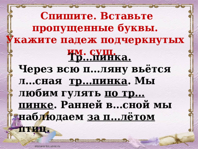  Спишите. Вставьте пропущенные буквы. Укажите падеж подчеркнутых им. сущ. Тр…пинка. Через всю п…ляну вьётся л…сная тр…пинка . Мы любим гулять по тр…пинке . Ранней в…сной мы наблюдаем за п…лётом птиц.  