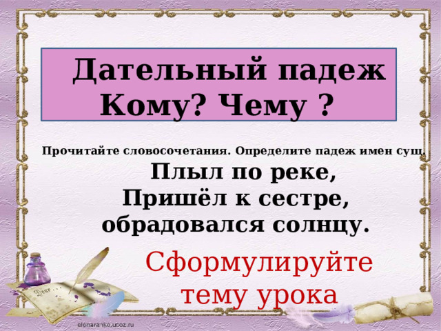  Дательный падеж Кому? Чему ? Прочитайте словосочетания. Определите падеж имен сущ.  Плыл по реке, Пришёл к сестре,  обрадовался солнцу. Сформулируйте тему урока 