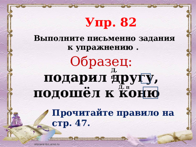  Упр. 82  Выполните письменно задания к упражнению . Образец:  подарил другу, подошёл к коню Д. п. Д. п Прочитайте правило на стр. 47. 