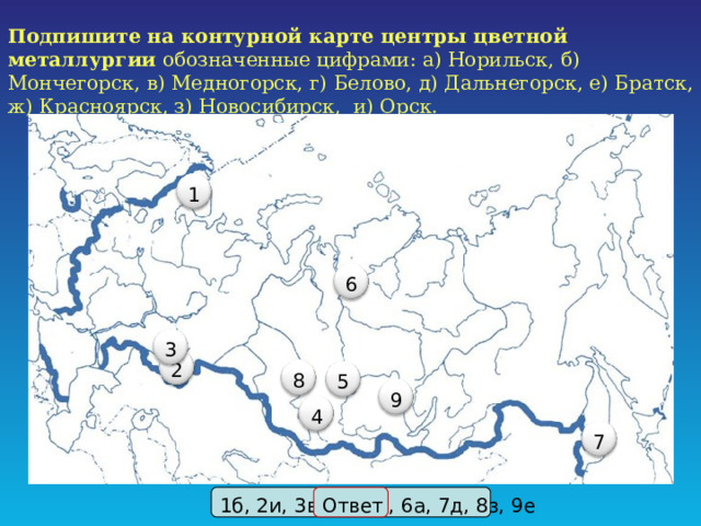 Подпишите на контурной карте центры цветной металлургии обозначенные цифрами: а) Норильск, б) Мончегорск, в) Медногорск, г) Белово, д) Дальнегорск, е) Братск, ж) Красноярск, з) Новосибирск, и) Орск. 1 6 3 2 8 5 9 4 7 1б, 2и, 3в,4г, 5ж, 6а, 7д, 8з, 9е Ответ 17 17 