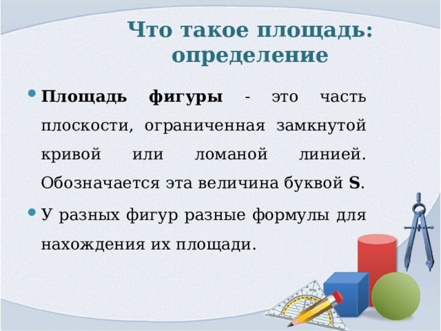 Что такое площадь: определение Площадь фигуры - это часть плоскости, ограниченная замкнутой кривой или ломаной линией. Обозначается эта величина буквой S . У разных фигур разные формулы для нахождения их площади. 