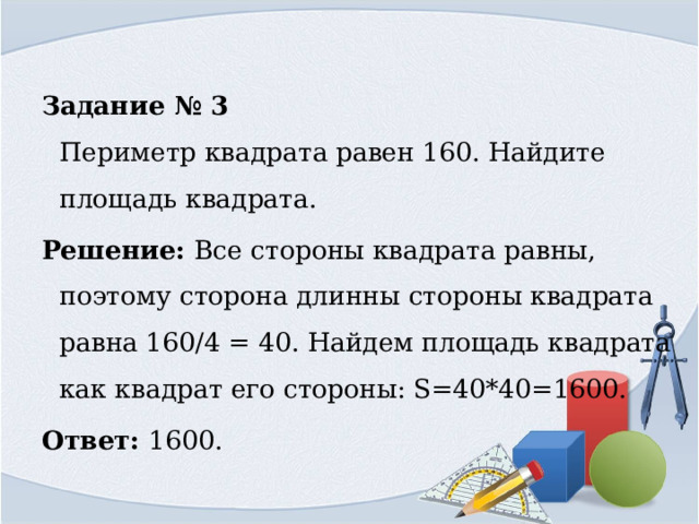 Задание № 3  Периметр квадрата равен 160. Найдите площадь квадрата. Решение: Все стороны квадрата равны, поэтому сторона длинны стороны квадрата равна 160/4 = 40. Найдем площадь квадрата как квадрат его стороны: S=40*40=1600. Ответ: 1600. 