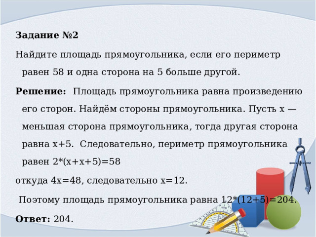 Задание №2 Найдите площадь прямоугольника, если его периметр равен 58 и одна сторона на 5 больше другой. Решение: Площадь прямоугольника равна произведению его сторон. Найдём стороны прямоугольника. Пусть x — меньшая сто­ро­на прямоугольника, тогда другая сторона равна х+5. ￼ Следовательно, периметр прямоугольника равен 2*(х+х+5)=58 ￼ откуда ￼4х=48, следовательно х=12.  Поэтому площадь прямоугольника равна 12*(12+5)=204. Ответ: 204.￼ 