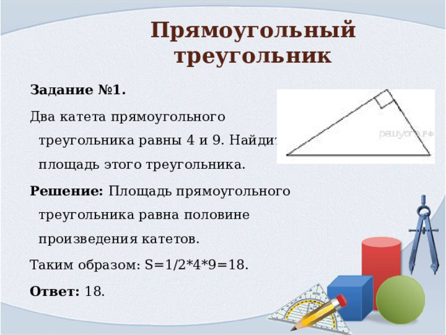 Прямоугольный треугольник Задание №1. Два катета прямоугольного треугольника равны 4 и 9. Найдите площадь этого треугольника. Решение: Площадь прямоугольного треугольника равна половине произведения катетов. Таким образом: S=1/2*4*9=18.  Ответ:  18. 