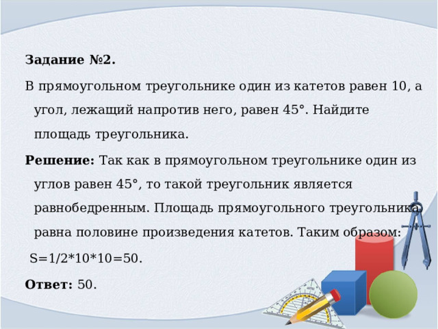 Задание №2. В прямоугольном треугольнике один из катетов равен 10, а угол, лежащий напротив него, равен 45°. Найдите площадь треугольника. Решение: Так как в прямоугольном треугольнике один из углов равен 45°, то такой треугольник является равнобедренным. Площадь прямоугольного треугольника равна половине произведения катетов. Таким образом:  S=1/2*10*10=50. Ответ: 50. 