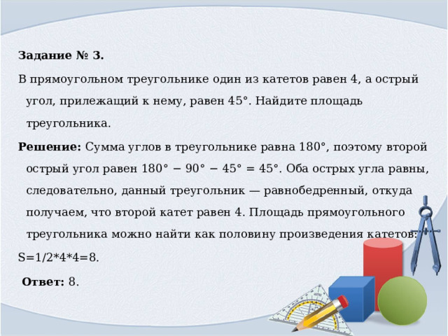 Задание № 3. В прямоугольном треугольнике один из катетов равен 4, а острый угол, прилежащий к нему, равен 45°. Найдите площадь треугольника. Решение: Сумма углов в треугольнике равна 180°, поэтому второй острый угол равен 180° − 90° − 45° = 45°. Оба острых угла равны, следовательно, данный треугольник — равнобедренный, откуда получаем, что второй катет равен 4. Площадь прямоугольного треугольника можно найти как половину произведения катетов: S=1/2*4*4=8.￼  Ответ: 8. 