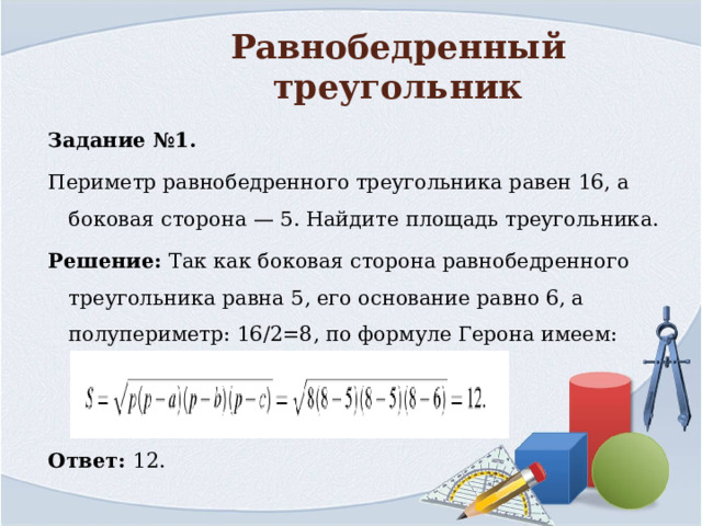 Равнобедренный треугольник Задание №1. Периметр равнобедренного треугольника равен 16, а боковая сторона — 5. Найдите площадь треугольника. Решение: Так как боковая сторона равнобедренного треугольника равна 5, его основание равно 6, а полупериметр: 16/2=8, по формуле Герона имеем: Ответ: 12. 