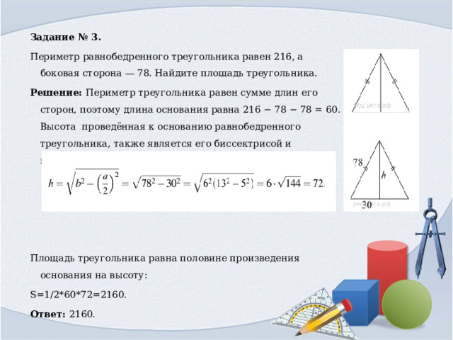 Задание № 3. Периметр равнобедренного треугольника равен 216, а боковая сторона — 78. Найдите площадь треугольника. Решение: Периметр треугольника равен сумме длин его сторон, поэтому длина основания равна 216 − 78 − 78 = 60. Высота ￼ проведённая к основанию равнобедренного треугольника, также является его биссектрисой и медианой, поэтому (см. рис.) имеем: Площадь треугольника равна половине произведения основания на высоту: S=1/2*60*72=2160. Ответ: 2160. 