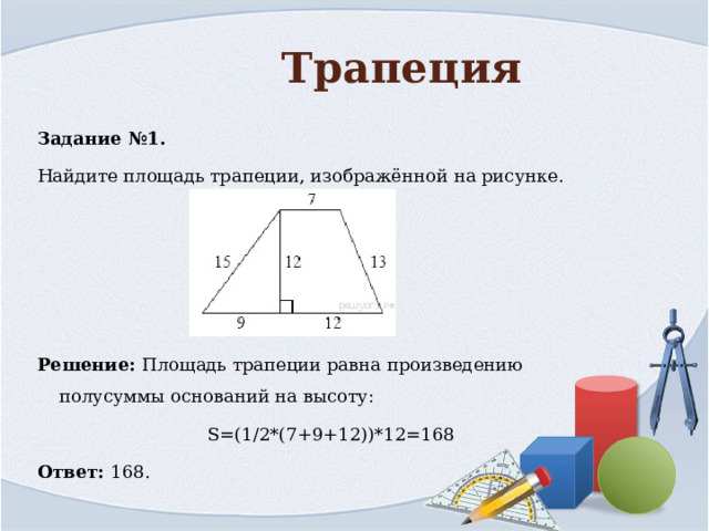 Трапеция Задание №1. Найдите площадь трапеции, изображённой на рисунке.     Решение: Площадь трапеции равна произведению полусуммы оснований на высоту: S=(1/2*(7+9+12))*12=168 Ответ: 168. 