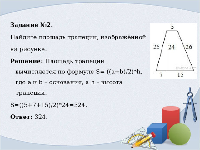 Задание №2. Найдите площадь трапеции, изображённой на рисунке. Решение: Площадь трапеции вычисляется по формуле S= ((a+b)/2)*h, где a и b – основания, а h – высота трапеции. S=((5+7+15)/2)*24=324. Ответ: 324. 