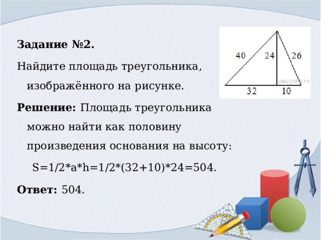 Задание №2. Найдите площадь треугольника, изображённого на рисунке. Решение: Площадь треугольника можно найти как половину произведения основания на высоту: S=1/2*a*h=1/2*(32+10)*24=504. Ответ: 504. 