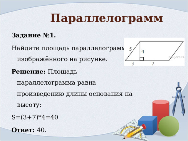 Параллелограмм Задание №1. Найдите площадь параллелограмма, изображённого на рисунке. Решение: Площадь параллелограмма равна произведению длины основания на высоту: S=(3+7)*4=40 Ответ: 40. 