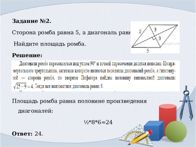 Задание №2. Сторона ромба равна 5, а диагональ равна 6.  Найдите площадь ромба. Решение:   Площадь ромба равна половине произведения диагоналей: ½*8*6=24 Ответ: 24. 