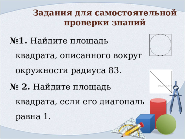 Задания для самостоятельной проверки знаний № 1. Найдите площадь квадрата, описанного вокруг окружности радиуса 83. № 2. Найдите площадь квадрата, если его диагональ равна 1. 