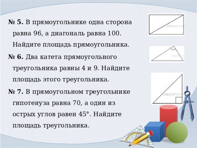 № 5. В прямоугольнике одна сторона равна 96, а диагональ равна 100. Найдите площадь прямоугольника. № 6. Два катета прямоугольного треугольника равны 4 и 9. Найдите площадь этого треугольника. № 7. В прямоугольном треугольнике гипотенуза равна 70, а один из острых углов равен 45°. Найдите площадь треугольника. 