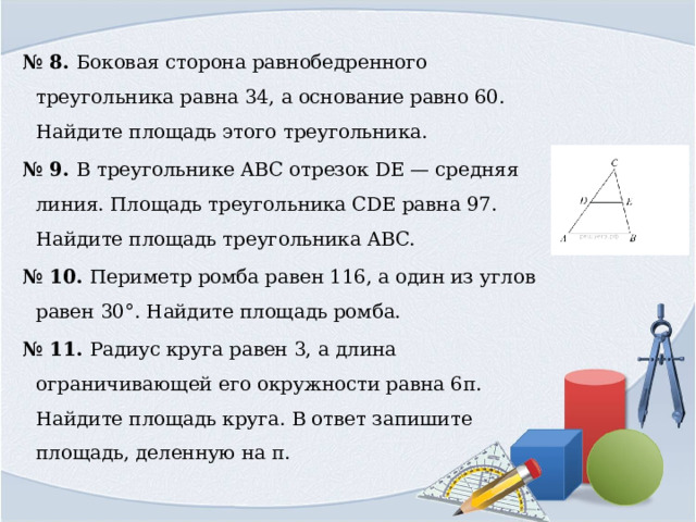 № 8. Боковая сторона равнобедренного треугольника равна 34, а основание равно 60. Найдите площадь этого треугольника. № 9. В треугольнике ABC отрезок DE — средняя линия. Площадь треугольника CDE равна 97. Найдите площадь треугольника ABC. № 10. Периметр ромба равен 116, а один из углов равен 30°. Найдите площадь ромба. № 11. Радиус круга равен 3, а длина ограничивающей его окружности равна 6π. Найдите площадь круга. В ответ запишите площадь, деленную на π. 