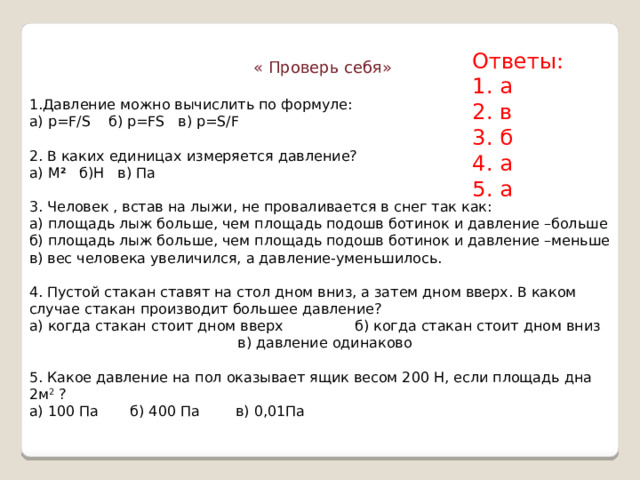 Ответы: 1. а 2. в 3. б 4. а 5. а « Проверь себя» 1.Давление можно вычислить по формуле: а) p=F/S б) p=FS в) p=S/F 2. В каких единицах измеряется давление? а) М 2 б)Н в) Па 3. Человек , встав на лыжи, не проваливается в снег так как: а) площадь лыж больше, чем площадь подошв ботинок и давление –больше б) площадь лыж больше, чем площадь подошв ботинок и давление –меньше в) вес человека увеличился, а давление-уменьшилось. 4. Пустой стакан ставят на стол дном вниз, а затем дном вверх. В каком случае стакан производит большее давление? а) когда стакан стоит дном вверх б) когда стакан стоит дном вниз  в) давление одинаково 5. Какое давление на пол оказывает ящик весом 200 Н, если площадь дна 2м 2 ?  а) 100 Па б) 400 Па в) 0,01Па 