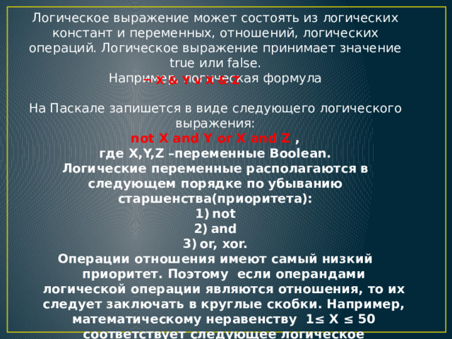 Логическое выражение может состоять из логических констант и переменных, отношений, логических операций. Логическое выражение принимает значение true или false. Например, логическая формула На Паскале запишется в виде следующего логического выражения:  not X and Y or X and Z , где X,Y,Z –переменные Boolean. Логические переменные располагаются в следующем порядке по убыванию старшенства(приоритета): not and or, xor. Операции отношения имеют самый низкий приоритет. Поэтому если операндами логической операции являются отношения, то их следует заключать в круглые скобки. Например, математическому неравенству 1≤ Х ≤ 50 соответствует следующее логическое выражение: (1  ¬ X & Y v X & Z 