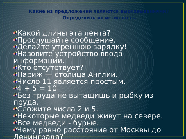 Какие из предложений являются высказываниями? Определить их истинность.  Какой длины эта лента? Прослушайте сообщение. Делайте утреннюю зарядку! Назовите устройство ввода информации. Кто отсутствует? Париж — столица Англии. Число 11 является простым. 4 + 5 = 10. Без труда не вытащишь и рыбку из пруда. Сложите числа 2 и 5. Некоторые медведи живут на севере. Все медведи - бурые. Чему равно расстояние от Москвы до Ленинграда? 