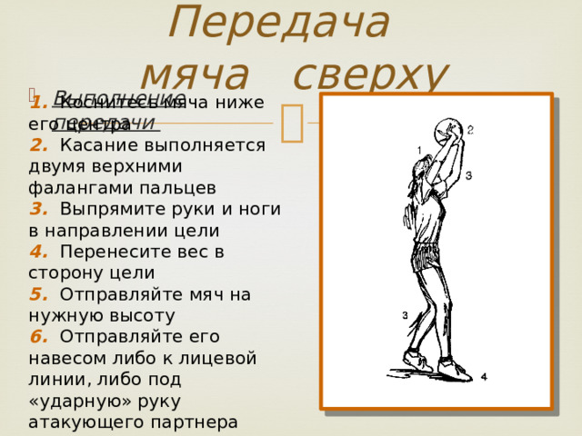 Передача мяча сверху Выполнение передачи 1. Коснитесь мяча ниже его центра 2. Касание выполняется двумя верхними фалангами пальцев 3. Выпрямите руки и ноги в направлении цели 4. Перенесите вес в сторону цели 5. Отправляйте мяч на нужную высоту 6. Отправляйте его навесом либо к лицевой линии, либо под «ударную» руку атакующего партнера 