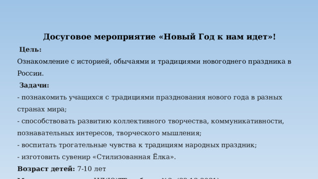 Досуговое мероприятие «Новый Год к нам идет»!   Цель: Ознакомление с историей, обычаями и традициями новогоднего праздника в России.    Задачи: - познакомить учащихся с традициями празднования нового года в разных странах мира; - способствовать развитию коллективного творчества, коммуникативности, познавательных интересов, творческого мышления; - воспитать трогательные чувства к традициям народных праздник; - изготовить сувенир «Стилизованная Ёлка». Возраст детей: 7-10 лет Место проведения : ЦД(Ю)ТТ, кабинет №2, (23.12.2021) 