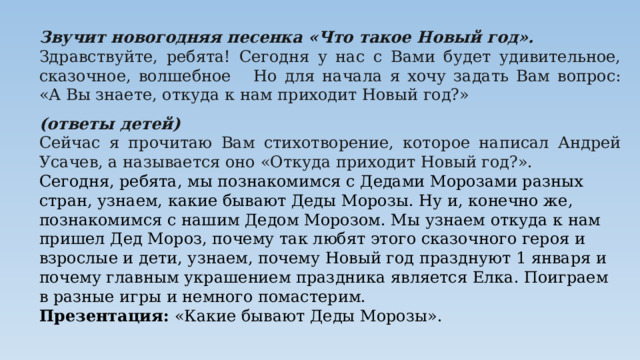 Звучит новогодняя песенка «Что такое Новый год». Здравствуйте, ребята! Сегодня у нас с Вами будет удивительное, сказочное, волшебное Но для начала я хочу задать Вам вопрос: «А Вы знаете, откуда к нам приходит Новый год?» (ответы детей) Сейчас я прочитаю Вам стихотворение, которое написал Андрей Усачев, а называется оно «Откуда приходит Новый год?». Сегодня, ребята, мы познакомимся с Дедами Морозами разных стран, узнаем, какие бывают Деды Морозы. Ну и, конечно же, познакомимся с нашим Дедом Морозом. Мы узнаем откуда к нам пришел Дед Мороз, почему так любят этого сказочного героя и взрослые и дети, узнаем, почему Новый год празднуют 1 января и почему главным украшением праздника является Елка. Поиграем в разные игры и немного помастерим. Презентация: «Какие бывают Деды Морозы». 