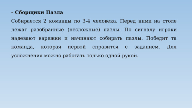 - Сборщики Пазла Собирается 2 команды по 3-4 человека. Перед ними на столе лежат разобранные (несложные) пазлы. По сигналу игроки надевают варежки и начинают собирать пазлы. Победит та команда, которая первой справится с заданием. Для усложнения можно работать только одной рукой. 