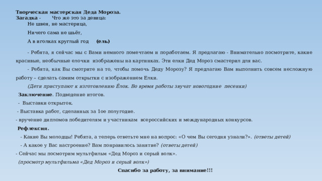 Творческая мастерская Деда Мороза. Загадка -  Что же это за девица: Не швея, не мастерица, Ничего сама не шьёт, А в иголках круглый год (ель) - Ребята, я сейчас мы с Вами немного помечтаем и поработаем. Я предлагаю - Внимательно посмотрите, какие красивые, необычные елочки изображены на картинках. Эти елки Дед Мороз смастерил для вас. - Ребята, как Вы смотрите на то, чтобы помочь Деду Морозу? Я предлагаю Вам выполнить совсем несложную работу – сделать самим открытки с изображением Елки. (Дети приступают к изготовлению Ёлок. Во время работы звучат новогодние песенки) Заключение . Подведение итогов. - Выставки открыток.  - Выставка работ, сделанных за 1ое полугодие. - вручение дипломов победителям и участникам всероссийских и международных конкурсов.  Рефлексия. - Какие Вы молодцы! Ребята, а теперь ответьте мне на вопрос: «О чем Вы сегодня узнали?». (ответы детей) - А какое у Вас настроение? Вам понравилось занятие? (ответы детей) - Сейчас мы посмотрим мультфильм «Дед Мороз и серый волк». (просмотр мультфильма «Дед Мороз и серый волк») Спасибо за работу, за внимание!!! 