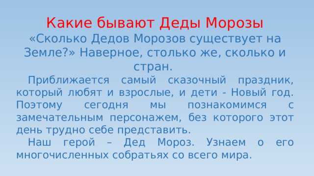 Какие бывают Деды Морозы «Сколько Дедов Морозов существует на Земле?» Наверное, столько же, сколько и стран.  Приближается самый сказочный праздник, который любят и взрослые, и дети - Новый год. Поэтому сегодня мы познакомимся с замечательным персонажем, без которого этот день трудно себе представить.  Наш герой – Дед Мороз. Узнаем о его многочисленных собратьях со всего мира. 