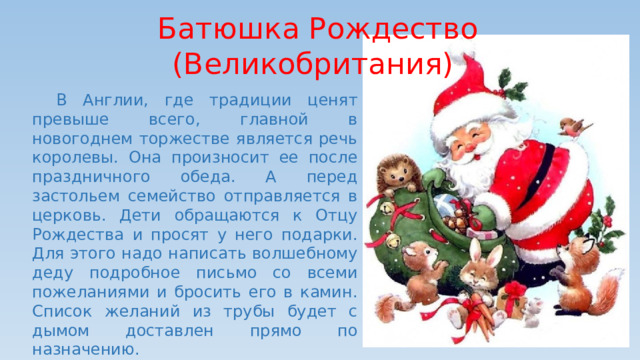 Батюшка Рождество (Великобритания)  В Англии, где традиции ценят превыше всего, главной в новогоднем торжестве является речь королевы. Она произносит ее после праздничного обеда. А перед застольем семейство отправляется в церковь. Дети обращаются к Отцу Рождества и просят у него подарки. Для этого надо написать волшебному деду подробное письмо со всеми пожеланиями и бросить его в камин. Список желаний из трубы будет с дымом доставлен прямо по назначению. 