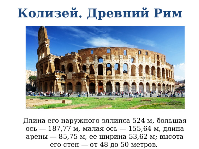 Колизей. Древний Рим Длина его наружного эллипса 524 м, большая ось — 187,77 м, малая ось — 155,64 м, длина арены — 85,75 м, ее ширина 53,62 м; высота его стен — от 48 до 50 метров. 
