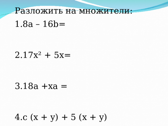 Разложить на множители: 8 a – 16 b =   17 x ² + 5 x =   18а +ха =   c ( x + y ) + 5 ( x + y )   18(а+b)+ x(а+b)=    x(b+c)+ 3b+3c  mx+my+6x+6y  xy+2y - 2x – 4 