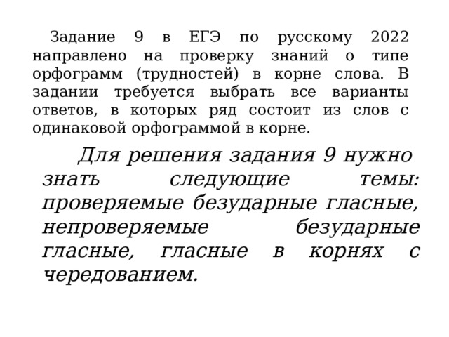 Задание 9 в ЕГЭ по русскому 2022 направлено на проверку знаний о типе орфограмм (трудностей) в корне слова. В задании требуется выбрать все варианты ответов, в которых ряд состоит из слов с одинаковой орфограммой в корне. Для решения задания 9 нужно знать следующие темы: проверяемые безударные гласные, непроверяемые безударные гласные, гласные в корнях с чередованием.   