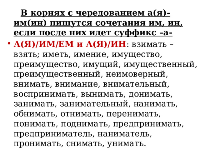 В корнях с чередованием а(я)-им(ин) пишутся сочетания им, ин, если после них идет суффикс –а- А(Я)/ИМ/ЕМ и А(Я)/ИН : взимать – взять; иметь, имение, имущество, преимущество, имущий, имущественный, преимущественный, неимоверный, внимать, внимание, внимательный, воспринимать, вынимать, донимать, занимать, занимательный, нанимать, обнимать, отнимать, перенимать, понимать, поднимать, предпринимать, предприниматель, наниматель, пронимать, снимать, унимать. 