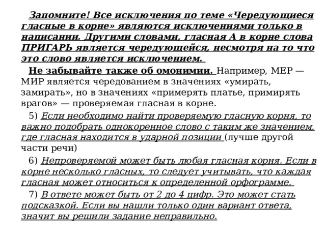 Запомните! Все исключения по теме «Чередующиеся гласные в корне» являются исключениями только в написании. Другими словами, гласная А в корне слова ПРИГАРЬ является чередующейся, несмотря на то что это слово является исключением. Не забывайте также об омонимии. Например, МЕР — МИР является чередованием в значениях «умирать, замирать», но в значениях «примерять платье, примирять врагов» — проверяемая гласная в корне. 5) Если необходимо найти проверяемую гласную корня, то важно подобрать однокоренное слово с таким же значением, где гласная находится в ударной позиции (лучше другой части речи) 6) Непроверяемой может быть любая гласная корня. Если в корне несколько гласных, то следует учитывать, что каждая гласная может относиться к определенной орфограмме. 7) В ответе может быть от 2 до 4 цифр. Это может стать подсказкой. Если вы нашли только один вариант ответа, значит вы решили задание неправильно. 
