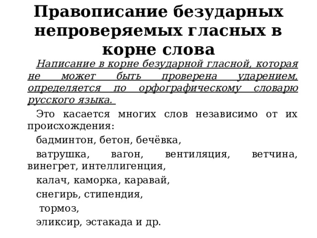 Правописание безударных непроверяемых гласных в корне слова Написание в корне безударной гласной, которая не может быть проверена ударением, определяется по орфографическому словарю русского языка. Это касается многих слов независимо от их происхождения: бадминтон, бетон, бечёвка, ватрушка, вагон, вентиляция, ветчина, винегрет, интеллигенция, калач, каморка, каравай, снегирь, стипендия,  тормоз, эликсир, эстакада и др. 