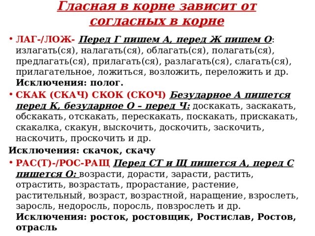 Гласная в корне зависит от согласных в корне ЛАГ-/ЛОЖ-   Перед Г пишем А, перед Ж пишем О : излагать(ся), налагать(ся), облагать(ся), полагать(ся), предлагать(ся), прилагать(ся), разлагать(ся), слагать(ся), прилагательное, ложиться, возложить, переложить и др. Исключения: полог. СКАК (СКАЧ) СКОК (СКОЧ)   Безударное А пишется перед К, безударное О – перед Ч: доскакать, заскакать, обскакать, отскакать, перескакать, поскакать, прискакать, скакалка, скакун, выскочить, доскочить, заскочить, наскочить, проскочить и др. Исключения: скачок, скачу РАС(Т)-/РОС-РАЩ   Перед СТ и Щ пишется А, перед С пишется О: возрасти, дорасти, зарасти, растить, отрастить, возрастать, прорастание, растение, растительный, возраст, возрастной, наращение, взрослеть, заросль, недоросль, поросль, повзрослеть и др. Исключения: росток, ростовщик, Ростислав, Ростов, отрасль 