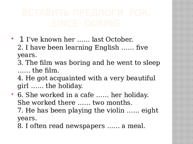 Вставить предлоги for, since during   1 I’ve known her …… last October.  2. I have been learning English …… five years.  3. The film was boring and he went to sleep …… the film.  4. He got acquainted with a very beautiful girl …… the holiday. 6. She worked in a cafe …… her holiday. She worked there …… two months.  7. He has been playing the violin …… eight years.  8. I often read newspapers …… a meal.  