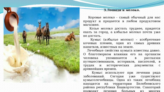 3.Лошади и молоко.  Коровье молоко - самый обычный для нас продукт и продается в любом продуктовом магазине.  Козье молоко достать труднее, придется ехать за город, а кобылье молоко почти уже не достать.  Кумыс (кобылье молоко) – изобретение кочевых племен, один из самых древних напитков, известных на земле.  Лечебные свойства кумыса известны давно. О благотворном влиянии его на организм человека упоминается в рассказах путешественников, историков, писателей, в трудах и исторических документах с древнейших времен.  Кумыс используют при лечении ряда заболеваний. Сегодня уже существуют кумысолечебницы. Одна из таких лечебниц находится на территории Белебеевского района республики Башкортостан. Санаторий проводит лечение больных из многих регионов России.   