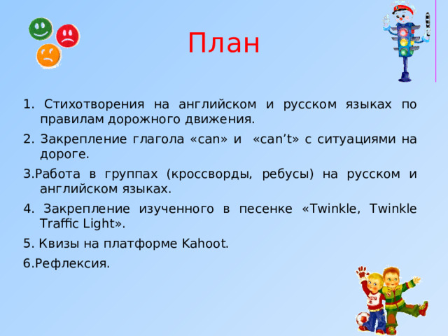 План 1. Стихотворения на английском и русском языках по правилам дорожного движения. 2. Закрепление глагола «са n » и  « can’t » с ситуациями на дороге. 3.Работа в группах (кроссворды, ребусы) на русском и английском языках. 4. Закрепление изученного в песенке « Twinkle, Twinkle Traffic Light ». 5. Квизы на платформе Kahoot.  6.Рефлексия. 