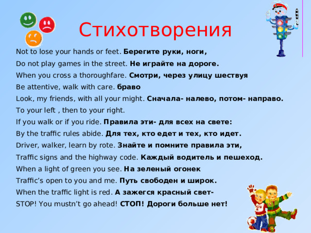 Стихотворения Not to lose your hands or feet .  Берегите руки, ноги, Do not play games in the street.  Не играйте на дороге. When you cross a thoroughfare .   Смотри, через улицу шествуя Be attentive, walk with care . браво Look, my friends, with all your might .   Сначала- налево, потом- направо. To your left , then to your right. If you walk or if you ride .   Правила эти- для всех на свете: By the traffic rules abide.  Для тех, кто едет и тех, кто идет. Driver, walker, learn by rote .   Знайте и помните правила эти, Traffic signs and the highway code.  Каждый водитель и пешеход. When a light of green you see .   На зеленый огонек Traffic’s open to you and me.  Путь свободен и широк. When the traffic light is red . А зажегся красный свет- STOP! You mustn’t go ahead!  СТОП! Дороги больше нет!     