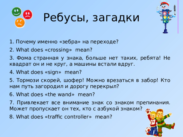 Ребусы, загадки  1. Почему именно «зебра» на переходе? 2. What does « crossing » mean ? 3. Фома странная у знака, больше нет таких, ребята! Не квадрат он и не круг, а машины встали вдруг. 4. What does « sign » mean ? 5. Тормози скорей, шофер! Можно врезаться в забор! Кто нам путь загородил и дорогу перекрыл? 6. What does « the wand » mean ? 7. Привлекает все внимание знак со знаком препинания. Может пропускает он тех, кто с азбукой знаком? 8. What does « traffic controller » mean ? 